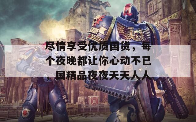 尽情享受优质国货，每个夜晚都让你心动不已，国精品夜夜天天人人