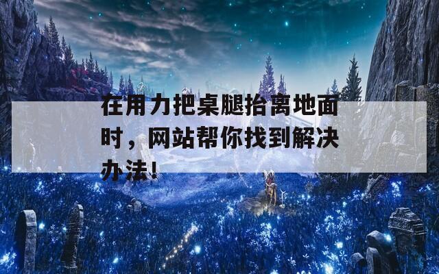 在用力把桌腿抬离地面时，网站帮你找到解决办法！
