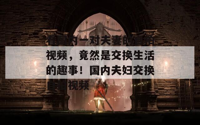 看国内一对夫妻的自拍视频，竟然是交换生活的趣事！国内夫妇交换自拍视频