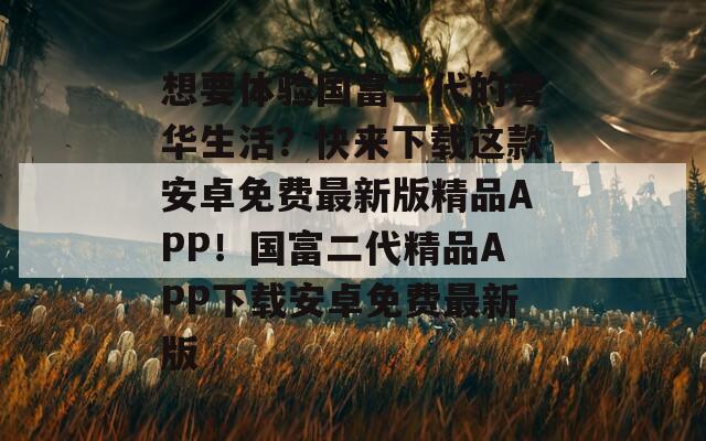 想要体验国富二代的奢华生活？快来下载这款安卓免费最新版精品APP！国富二代精品APP下载安卓免费最新版