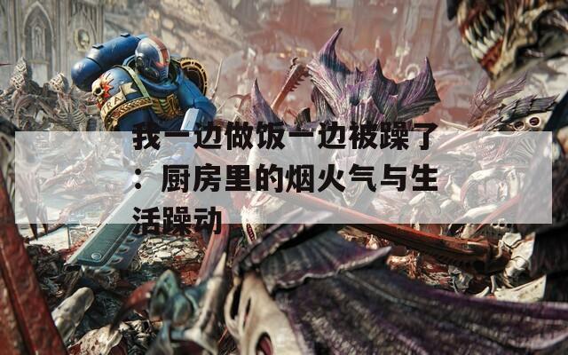 我一边做饭一边被躁了：厨房里的烟火气与生活躁动