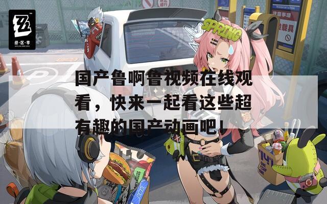 国产鲁啊鲁视频在线观看，快来一起看这些超有趣的国产动画吧！