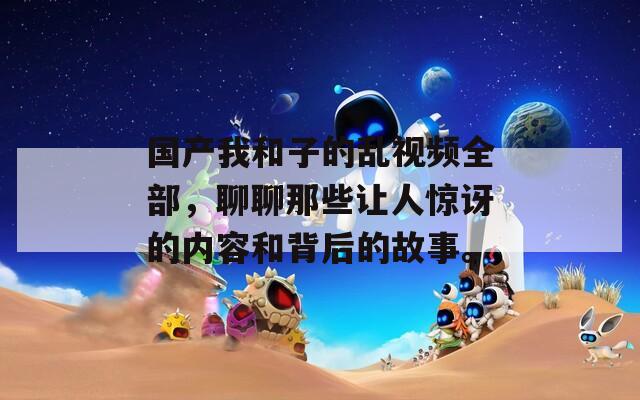 国产我和子的乱视频全部，聊聊那些让人惊讶的内容和背后的故事。
