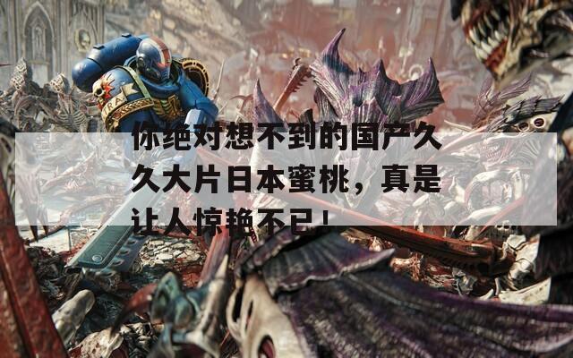 你绝对想不到的国产久久大片日本蜜桃，真是让人惊艳不已！