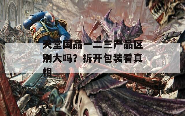 天堂国品一二三产品区别大吗？拆开包装看真相