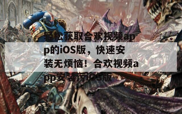 轻松获取合欢视频app的iOS版，快速安装无烦恼！合欢视频app安装污iOS版
