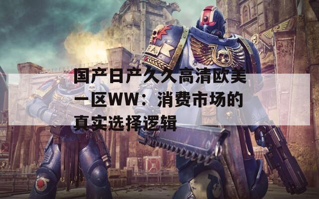 国产日产久久高清欧美一区WW：消费市场的真实选择逻辑