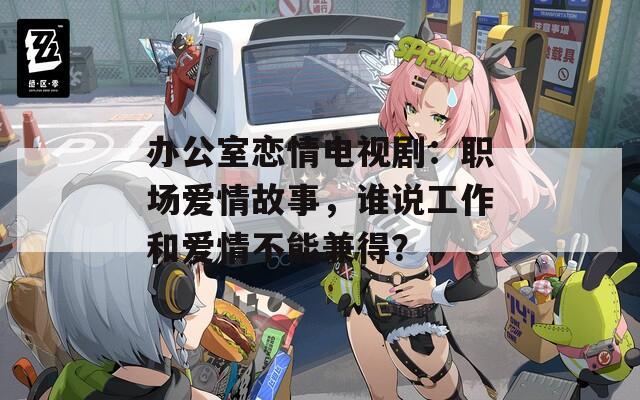 办公室恋情电视剧：职场爱情故事，谁说工作和爱情不能兼得？