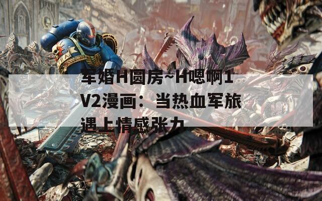 军婚H圆房～H嗯啊1V2漫画：当热血军旅遇上情感张力