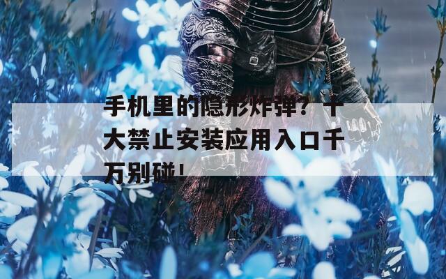 手机里的隐形炸弹？十大禁止安装应用入口千万别碰！