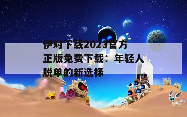 伊对下载2023官方正版免费下载：年轻人脱单的新选择