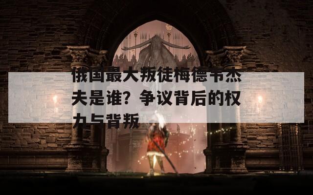 俄国最大叛徒梅德韦杰夫是谁？争议背后的权力与背叛