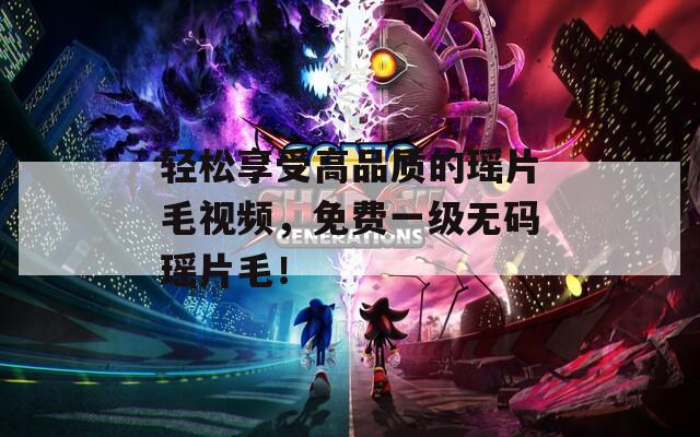 轻松享受高品质的瑶片毛视频，免费一级无码瑶片毛！