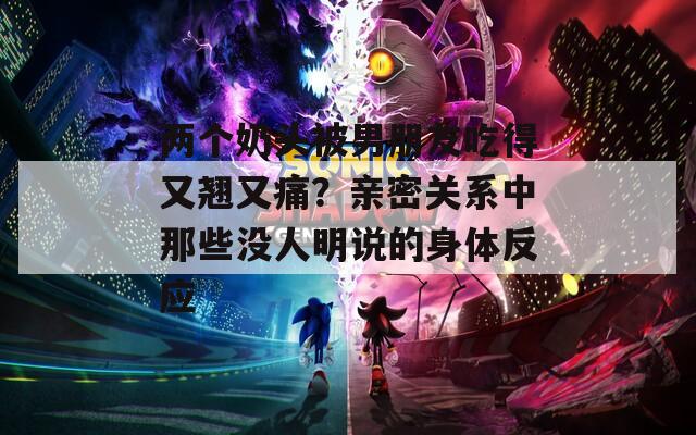 两个奶头被男朋友吃得又翘又痛？亲密关系中那些没人明说的身体反应