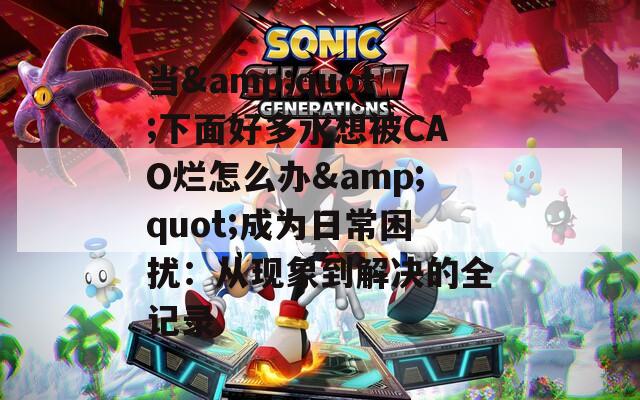 当&quot;下面好多水想被CAO烂怎么办&quot;成为日常困扰：从现象到解决的全记录