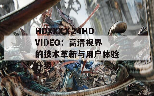 HDXXXⅩ24HDVIDEO：高清视界的技术革新与用户体验升级