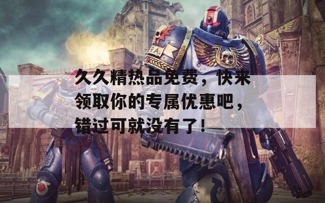 久久精热品免费，快来领取你的专属优惠吧，错过可就没有了！