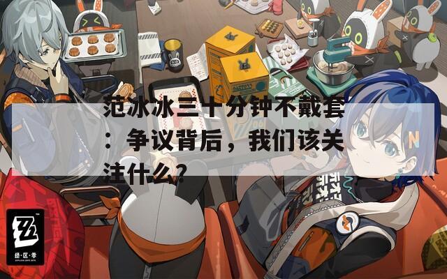 范冰冰三十分钟不戴套：争议背后，我们该关注什么？
