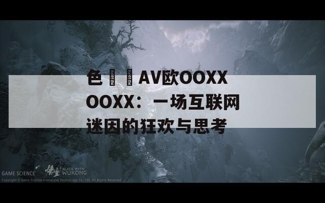 色妺妺AV欧OOXXOOXX：一场互联网迷因的狂欢与思考