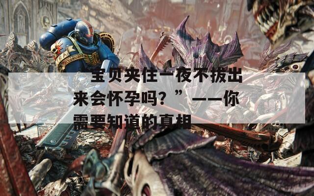 “宝贝夹住一夜不拔出来会怀孕吗？”——你需要知道的真相