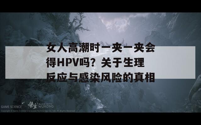 女人高潮时一夹一夹会得HPV吗？关于生理反应与感染风险的真相
