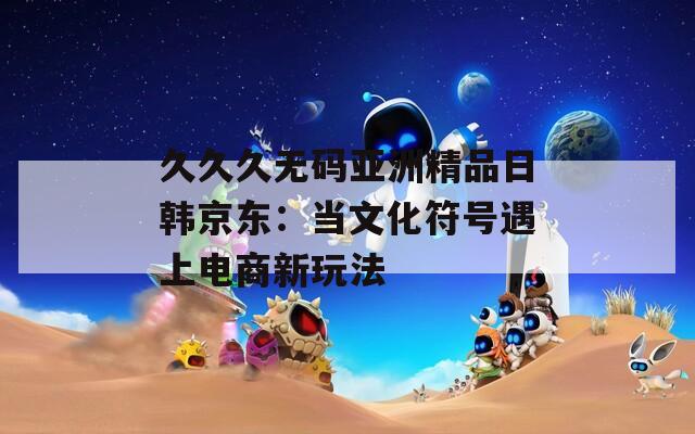 久久久无码亚洲精品日韩京东：当文化符号遇上电商新玩法