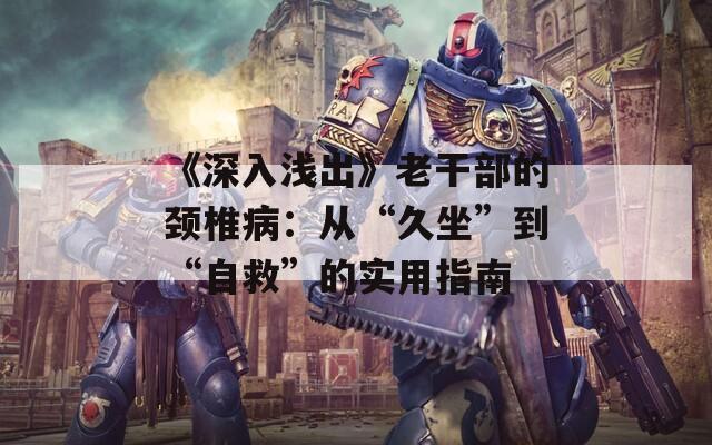 《深入浅出》老干部的颈椎病：从“久坐”到“自救”的实用指南