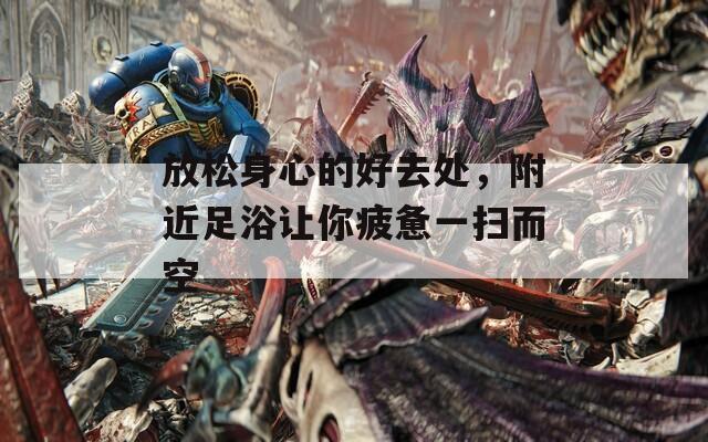 放松身心的好去处，附近足浴让你疲惫一扫而空