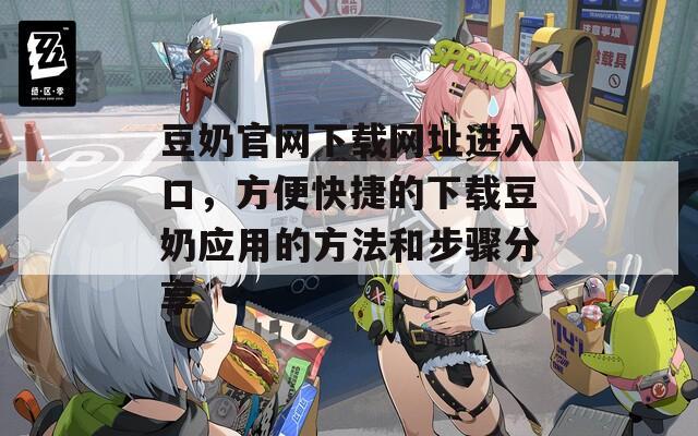 豆奶官网下载网址进入口，方便快捷的下载豆奶应用的方法和步骤分享