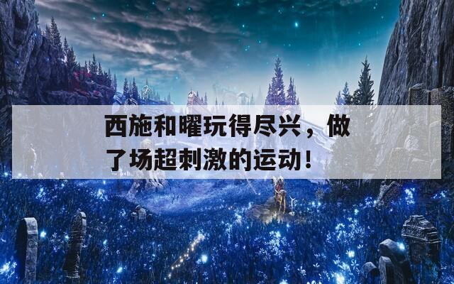 西施和曜玩得尽兴，做了场超刺激的运动！