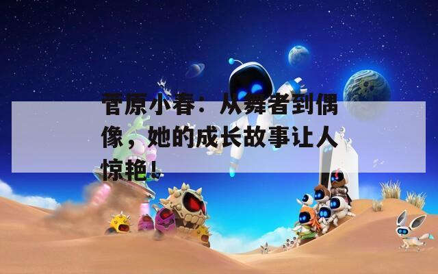 菅原小春：从舞者到偶像，她的成长故事让人惊艳！