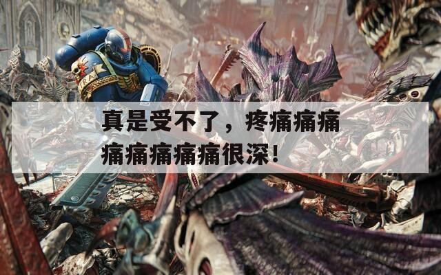 真是受不了，疼痛痛痛痛痛痛痛痛很深！