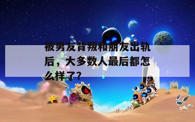 被男友背叛和朋友出轨后，大多数人最后都怎么样了？