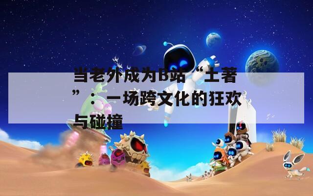 当老外成为B站“土著”：一场跨文化的狂欢与碰撞