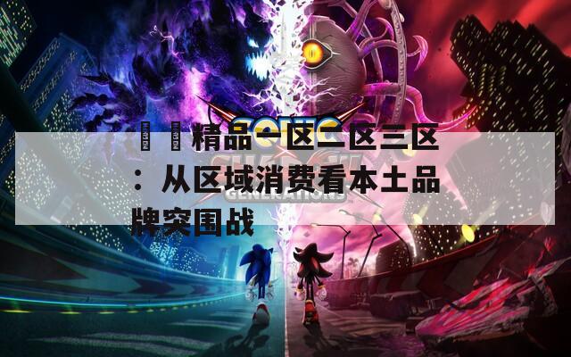 國產精品一区二区三区：从区域消费看本土品牌突围战