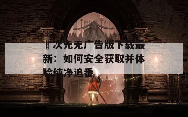 囧次元无广告版下载最新：如何安全获取并体验纯净追番