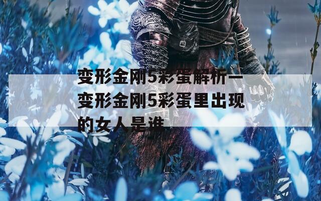 变形金刚5彩蛋解析—变形金刚5彩蛋里出现的女人是谁
