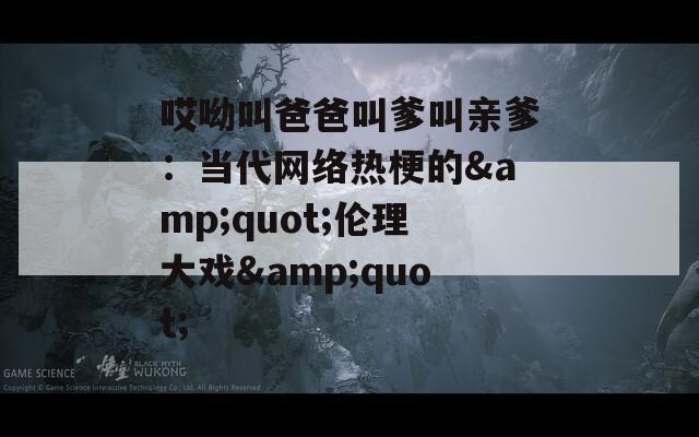 哎呦叫爸爸叫爹叫亲爹：当代网络热梗的&quot;伦理大戏&quot;