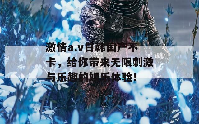 激情a.v日韩国产不卡，给你带来无限刺激与乐趣的娱乐体验！