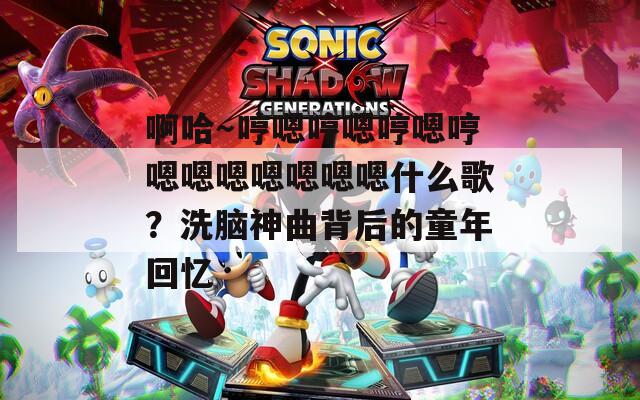 啊哈～哼嗯哼嗯哼嗯哼嗯嗯嗯嗯嗯嗯嗯什么歌？洗脑神曲背后的童年回忆