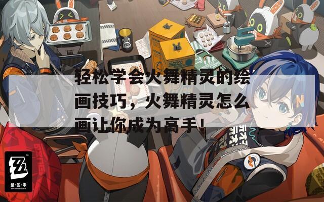 轻松学会火舞精灵的绘画技巧，火舞精灵怎么画让你成为高手！