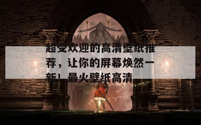 超受欢迎的高清壁纸推荐，让你的屏幕焕然一新！最火壁纸高清