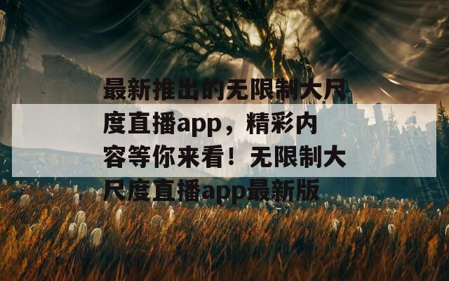 最新推出的无限制大尺度直播app，精彩内容等你来看！无限制大尺度直播app最新版
