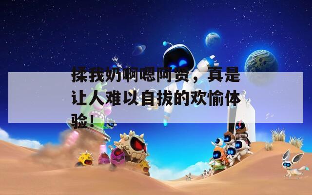 揉我奶啊嗯阿贤，真是让人难以自拔的欢愉体验！
