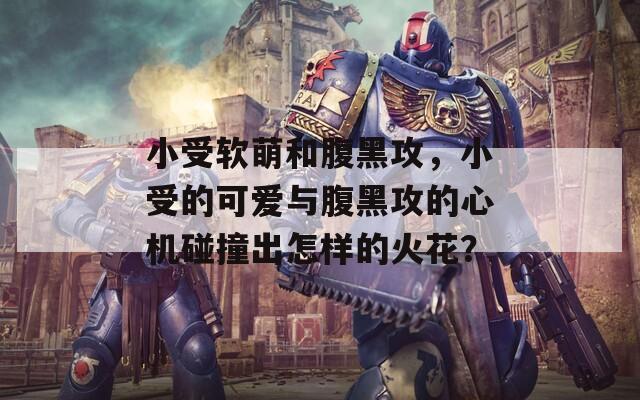小受软萌和腹黑攻，小受的可爱与腹黑攻的心机碰撞出怎样的火花？