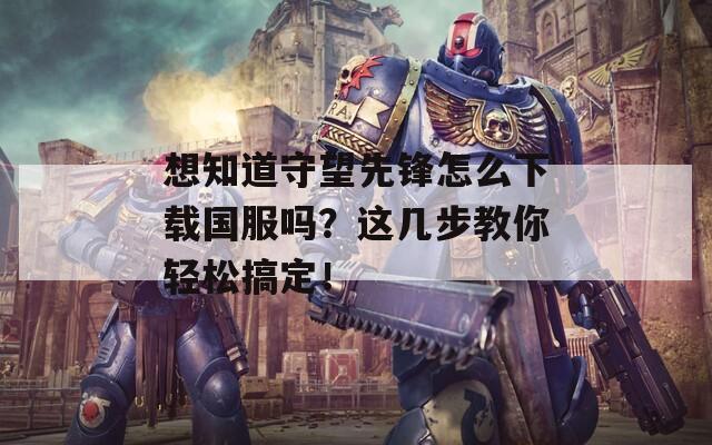 想知道守望先锋怎么下载国服吗？这几步教你轻松搞定！
