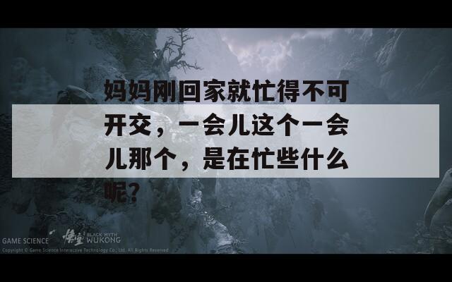 妈妈刚回家就忙得不可开交，一会儿这个一会儿那个，是在忙些什么呢？