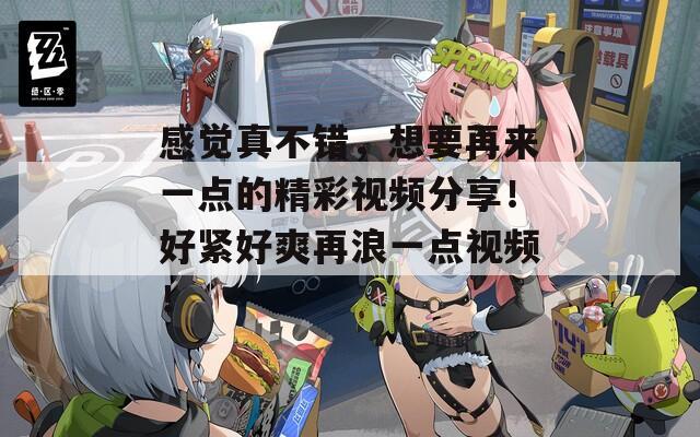 感觉真不错，想要再来一点的精彩视频分享！好紧好爽再浪一点视频！