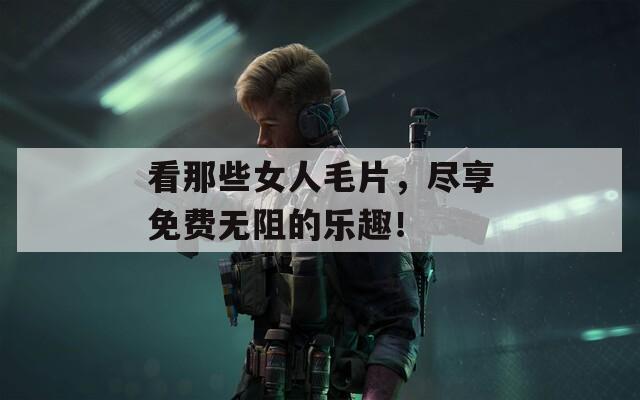 看那些女人毛片，尽享免费无阻的乐趣！