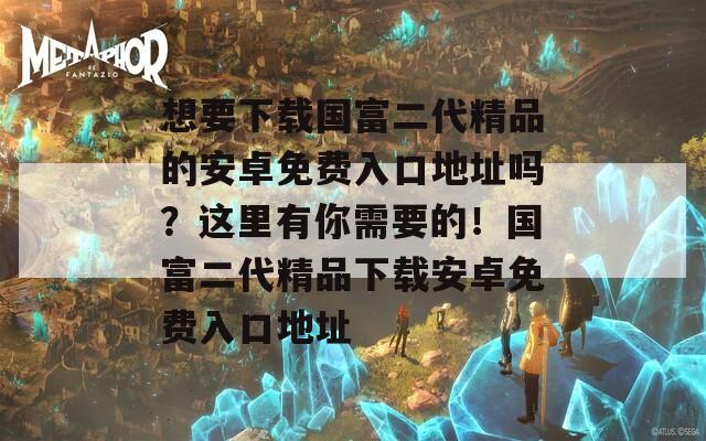 想要下载国富二代精品的安卓免费入口地址吗？这里有你需要的！国富二代精品下载安卓免费入口地址